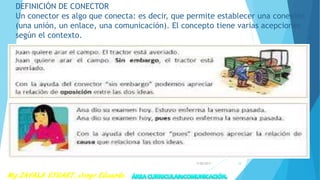DEFINICIÓN DE CONECTOR
Un conector es algo que conecta: es decir, que permite establecer una conexión
(una unión, un enlace, una comunicación). El concepto tiene varias acepciones
según el contexto.
7/28/2017 18
 