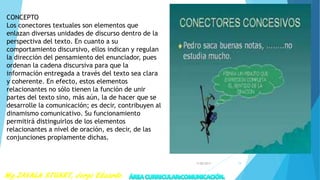 CONCEPTO
Los conectores textuales son elementos que
enlazan diversas unidades de discurso dentro de la
perspectiva del texto. En cuanto a su
comportamiento discursivo, ellos indican y regulan
la dirección del pensamiento del enunciador, pues
ordenan la cadena discursiva para que la
información entregada a través del texto sea clara
y coherente. En efecto, estos elementos
relacionantes no sólo tienen la función de unir
partes del texto sino, más aún, la de hacer que se
desarrolle la comunicación; es decir, contribuyen al
dinamismo comunicativo. Su funcionamiento
permitirá distinguirlos de los elementos
relacionantes a nivel de oración, es decir, de las
conjunciones propiamente dichas.
7/28/2017 19
 