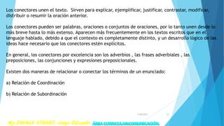Los conectores unen el texto. Sirven para explicar, ejemplificar, justificar, contrastar, modificar,
distribuir o resumir la oración anterior.
Los conectores pueden ser palabras, oraciones o conjuntos de oraciones, por lo tanto unen desde lo
más breve hasta lo más extenso. Aparecen más frecuentemente en los textos escritos que en el
lenguaje hablado, debido a que el contexto es completamente distinto, y un desarrollo lógico de las
ideas hace necesario que los conectores estén explícitos.
En general, los conectores por excelencia son los adverbios , las frases adverbiales , las
preposiciones, las conjunciones y expresiones preposicionales.
Existen dos maneras de relacionar o conectar los términos de un enunciado:
a) Relación de Coordinación
b) Relación de Subordinación
7/28/2017 28
 