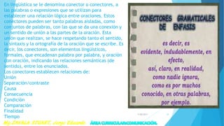 En lingüística se le denomina conector o conectores, a
las palabras o expresiones que se utilizan para
establecer una relación lógica entre oraciones. Estos
conectores pueden ser tanto palabras aisladas, como
conjuntos de palabras, con las que se da una conexión y
un sentido de unión a las partes de la oración. Esta
unión que realizan, se hace respetando tanto el sentido,
la sintaxis y la ortografía de la oración que se escribe. Es
decir, los conectores, son elementos lingüísticos,
formales, que encadenan palabra por palabra, y oración
con oración, indicando las relaciones semánticas (de
sentido), entre los enunciados.
Los conectores establecen relaciones de:
Unión
Separación/contraste
Causa
Consecuencia
Condición
Comparación
Finalidad
Tiempo
7/28/2017 29
 