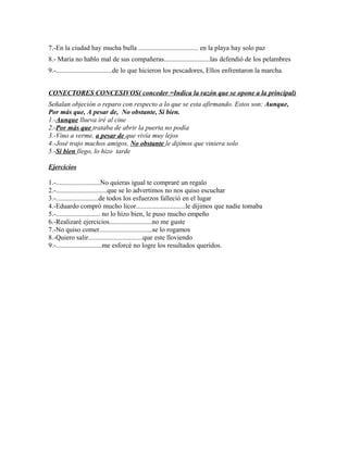 7.-En la ciudad hay mucha bulla ................................... en la playa hay solo paz
8.- María no hablo mal de sus compañeras...........................las defendió de los pelambres
9.-.................................de lo que hicieron los pescadores, Ellos enfrentaron la marcha.
CONECTORES CONCESIVOS( conceder =Indica la razón que se opone a la principal)
Señalan objeción o reparo con respecto a lo que se esta afirmando. Estos son: Aunque,
Por más que, A pesar de, No obstante, Si bien.
1.-Aunque llueva iré al cine
2.-Por más que trataba de abrir la puerta no podía
3.-Vino a verme, a pesar de que vivía muy lejos
4.-José trajo muchos amigos, No obstante le dijimos que viniera solo
5.-Si bien llego, lo hizo tarde
Ejercicios
1.-..........................No quieras igual te compraré un regalo
2.-..............................que se lo advertimos no nos quiso escuchar
3.-.........................de todos los esfuerzos falleció en el lugar
4.-Eduardo compró mucho licor.............................le dijimos que nadie tomaba
5.-.......................... no lo hizo bien, le puso mucho empeño
6.-Realizaré ejercicios.........................no me guste
7.-No quiso comer...............................se lo rogamos
8.-Quiero salir................................que este lloviendo
9.-...........................me esforcé no logre los resultados queridos.
 
