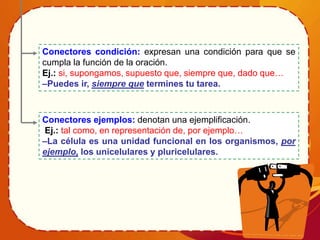 Conectores ejemplos: denotan una ejemplificación.
Ej.: tal como, en representación de, por ejemplo…
–La célula es una unidad funcional en los organismos, por
ejemplo, los unicelulares y pluricelulares.
Conectores condición: expresan una condición para que se
cumpla la función de la oración.
Ej.: si, supongamos, supuesto que, siempre que, dado que…
–Puedes ir, siempre que termines tu tarea.
 
