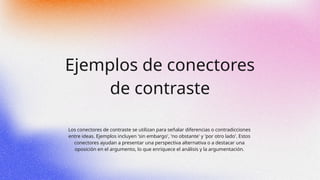 Ejemplos de conectores
de contraste
Los conectores de contraste se utilizan para señalar diferencias o contradicciones
entre ideas. Ejemplos incluyen 'sin embargo', 'no obstante' y 'por otro lado'. Estos
conectores ayudan a presentar una perspectiva alternativa o a destacar una
oposición en el argumento, lo que enriquece el análisis y la argumentación.
 