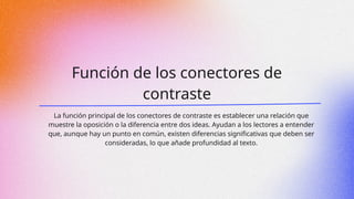Función de los conectores de
contraste
La función principal de los conectores de contraste es establecer una relación que
muestre la oposición o la diferencia entre dos ideas. Ayudan a los lectores a entender
que, aunque hay un punto en común, existen diferencias significativas que deben ser
consideradas, lo que añade profundidad al texto.
 