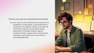 Errores comunes con conectores de contraste
Un error común al usar conectores de contraste es no
emplearlos correctamente, lo que puede llevar a
confusiones. Por ejemplo, utilizar un conector de
contraste en lugar de uno de adición puede
distorsionar el mensaje. Además, algunos
escritores tienden a abusar de los conectores de
contraste, lo que puede hacer que el texto se
sienta desorganizado.
 