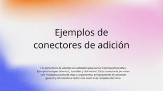 Ejemplos de
conectores de adición
Los conectores de adición son utilizados para sumar información o ideas.
Ejemplos incluyen 'además', 'también' y 'así mismo'. Estos conectores permiten
unir múltiples puntos de vista o argumentos, enriqueciendo el contenido
general y ofreciendo al lector una visión más completa del tema.
 