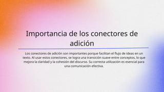 Importancia de los conectores de
adición
Los conectores de adición son importantes porque facilitan el flujo de ideas en un
texto. Al usar estos conectores, se logra una transición suave entre conceptos, lo que
mejora la claridad y la cohesión del discurso. Su correcta utilización es esencial para
una comunicación efectiva.
 