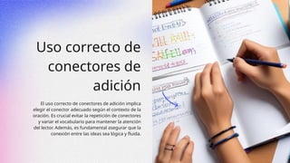 Uso correcto de
conectores de
adición
El uso correcto de conectores de adición implica
elegir el conector adecuado según el contexto de la
oración. Es crucial evitar la repetición de conectores
y variar el vocabulario para mantener la atención
del lector. Además, es fundamental asegurar que la
conexión entre las ideas sea lógica y fluida.
 