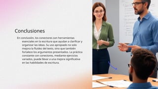 Conclusiones
En conclusión, los conectores son herramientas
esenciales en la escritura que ayudan a clarificar y
organizar las ideas. Su uso apropiado no solo
mejora la fluidez del texto, sino que también
fortalece los argumentos presentados. La práctica
constante con conectores, mediante ejercicios
variados, puede llevar a una mejora significativa
en las habilidades de escritura.
 