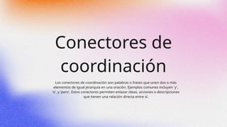 Conectores de
coordinación
Los conectores de coordinación son palabras o frases que unen dos o más
elementos de igual jerarquía en una oración. Ejemplos comunes incluyen 'y',
'o', y 'pero'. Estos conectores permiten enlazar ideas, acciones o descripciones
que tienen una relación directa entre sí.
 
