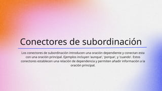 Conectores de subordinación
Los conectores de subordinación introducen una oración dependiente y conectan esta
con una oración principal. Ejemplos incluyen 'aunque', 'porque', y 'cuando'. Estos
conectores establecen una relación de dependencia y permiten añadir información a la
oración principal.
 