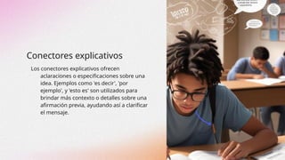 Conectores explicativos
Los conectores explicativos ofrecen
aclaraciones o especificaciones sobre una
idea. Ejemplos como 'es decir', 'por
ejemplo', y 'esto es' son utilizados para
brindar más contexto o detalles sobre una
afirmación previa, ayudando así a clarificar
el mensaje.
 