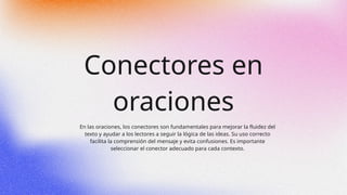 Conectores en
oraciones
En las oraciones, los conectores son fundamentales para mejorar la fluidez del
texto y ayudar a los lectores a seguir la lógica de las ideas. Su uso correcto
facilita la comprensión del mensaje y evita confusiones. Es importante
seleccionar el conector adecuado para cada contexto.
 