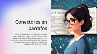 Conectores en
párrafos
Dentro de los párrafos, los conectores permiten
hacer transiciones suaves entre las oraciones. Esto
ayuda a mantener una estructura coherente en el
texto. Usar conectores en párrafos también organiza
las ideas, lo que resulta en una presentación más
clara y accesible de la información.
 