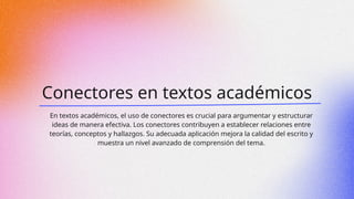 Conectores en textos académicos
En textos académicos, el uso de conectores es crucial para argumentar y estructurar
ideas de manera efectiva. Los conectores contribuyen a establecer relaciones entre
teorías, conceptos y hallazgos. Su adecuada aplicación mejora la calidad del escrito y
muestra un nivel avanzado de comprensión del tema.
 