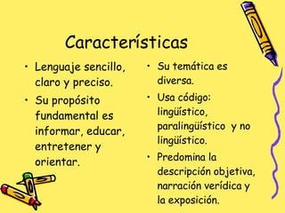 Características  Lenguaje sencillo, claro y preciso. Su propósito fundamental es informar, educar, entretener y orientar. Su temática es diversa. Usa código: lingüístico, paralingüístico  y no lingüístico.  Predomina la descripción objetiva, narración verídica y la exposición. 