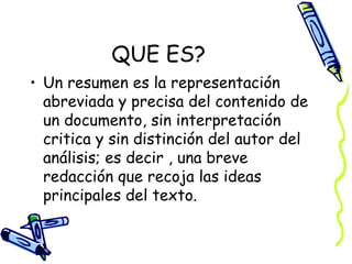 QUE ES?
• Un resumen es la representación
abreviada y precisa del contenido de
un documento, sin interpretación
critica y sin distinción del autor del
análisis; es decir , una breve
redacción que recoja las ideas
principales del texto.
 