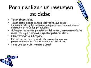 Para realizar un resumen
se debe:
• Tener objetividad.
• Tener clara la idea general del texto, sus ideas
fundamentales y las secundarias que sean cruciales para el
entendimiento de las principales.
• Subrayar las partes principales del texto , tomar nota de las
ideas más significativas y apuntar palabras clave.
• Esquematizar lo subrayado.
• Es necesario encontrar el hilo conductor que une
perfectamente las frases esenciales del autor.
• tiene que ser objetivamente usual
 