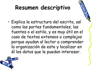 Resumen descriptivo
• Explica la estructura del escrito, así
como las partes fundamentales, las
fuentes o el estilo, y es muy útil en el
caso de textos extensos o complejos
porque ayudan al lector a comprender
la organización de este y localizar en
él los datos que le puedan interesar.
 