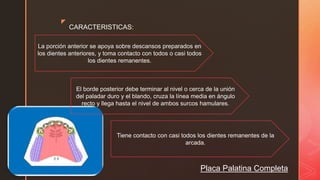 z
Placa Palatina Completa
CARACTERISTICAS:
La porción anterior se apoya sobre descansos preparados en
los dientes anteriores, y toma contacto con todos o casi todos
los dientes remanentes.
Tiene contacto con casi todos los dientes remanentes de la
arcada.
El borde posterior debe terminar al nivel o cerca de la unión
del paladar duro y el blando, cruza la línea media en ángulo
recto y llega hasta el nivel de ambos surcos hamulares.
 