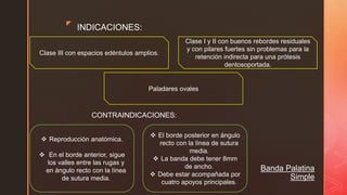 z
Banda Palatina
Simple
INDICACIONES:
Clase III con espacios edéntulos amplios.
Paladares ovales
Clase I y II con buenos rebordes residuales
y con pilares fuertes sin problemas para la
retención indirecta para una prótesis
dentosoportada.
CONTRAINDICACIONES:
 Reproducción anatómica.
 En el borde anterior, sigue
los valles entre las rugas y
en ángulo recto con la línea
de sutura media.
 El borde posterior en ángulo
recto con la línea de sutura
media.
 La banda debe tener 8mm
de ancho.
 Debe estar acompañada por
cuatro apoyos principales.
 