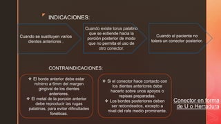 z
Conector en forma
de U o Herradura
INDICACIONES:
Cuando se sustituyen varios
dientes anteriores .
Cuando el paciente no
tolera un conector posterior.
Cuando existe torus palatino
que se extiende hacia la
porción posterior de modo
que no permita el uso de
otro conector.
CONTRAINDICACIONES:
 El borde anterior debe estar
mínimo a 6mm del margen
gingival de los dientes
anteriores.
 El metal de la porción anterior
debe reproducir las rugas
palatinas, para evitar dificultades
fonéticas.
 Si el conector hace contacto con
los dientes anteriores debe
hacerlo sobre unos apoyos o
repisas preparadas.
 Los bordes posteriores deben
ser redondeados, excepto a
nivel del rafe medio prominente.
 
