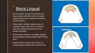 zz
Barra Lingual
 Es el conector de elección siempre que
haya espacio suficiente entre el margen
gingival lingual de los dientes anteriores y
el piso de boca.
 Debe existir suficiente espacio para un
conector mayor rígido que no invada la
zona del margen gingival libre de los
dientes naturales.
 Entre el piso de boca y el margen gingival
de los dientes inferiores debe haber mínimo
8mm.
 Entre el borde superior de la barra y el
margen gingival debe haber mínimo 3mm.
 