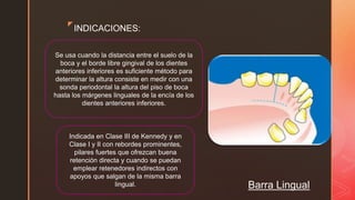 z
Barra Lingual
INDICACIONES:
Se usa cuando la distancia entre el suelo de la
boca y el borde libre gingival de los dientes
anteriores inferiores es suficiente método para
determinar la altura consiste en medir con una
sonda periodontal la altura del piso de boca
hasta los márgenes linguales de la encía de los
dientes anteriores inferiores.
Indicada en Clase III de Kennedy y en
Clase I y II con rebordes prominentes,
pilares fuertes que ofrezcan buena
retención directa y cuando se puedan
emplear retenedores indirectos con
apoyos que salgan de la misma barra
lingual.
 