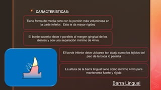 z CARACTERÍSTICAS:
Barra Lingual
Tiene forma de media pera con la porción más voluminosa en
la parte inferior. Esto le da mayor rigidez
El borde superior debe ir paralelo al margen gingival de los
dientes y con una separación mínimo de 4mm
El borde inferior debe ubicarse tan abajo como los tejidos del
piso de la boca lo permita
La altura de la barra lingual tiene como mínimo 4mm para
mantenerse fuerte y rígida
 