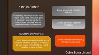 z
Doble Barra Lingual
INDICACIONES:
Cuando los dientes necesitan
ferulización
Cuando hay indicación de una placa
lingual o una barra sublingual, pero
la alineación axial de los dientes
anteriores es excesiva, y no se
pueden boquear los diastemas
Donde se necesita retención
indirecta
CONTRAINDICACIONES::
Cuando existen diastemas amplios en los
incisivos inferiores y existe la posibilidad
de que, en una visión frontal, se vea el
metal de la barra cingular.
Dientes anteriores inferiores muy
inclinados hacia lingual
 