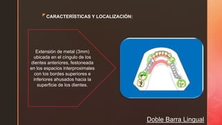 zCARACTERÍSTICAS Y LOCALIZACIÓN:
Doble Barra Lingual
Extensión de metal (3mm)
ubicada en el cíngulo de los
dientes anteriores, festoneada
en los espacios interproximales
con los bordes superiores e
inferiores ahusados hacia la
superficie de los dientes.
 