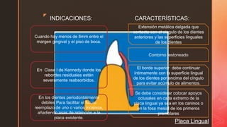 z
Placa Lingual
INDICACIONES: CARACTERÍSTICAS:
Cuando hay menos de 8mm entre el
margen gingival y el piso de boca.
En Clase l de Kennedy donde los
rebordes residuales están
severamente reabsorbidos.
En los dientes periodontalmente
débiles Para facilitar el futuro
reemplazo de uno o varios incisivos,
añadiendo asas de retención a la
placa existente.
Extensión metálica delgada que
contacta con el cíngulo de los dientes
anteriores y las superficies linguales
de los dientes
Contorno festoneado
El borde superior debe continuar
íntimamente con la superficie lingual
de los dientes por encima del cíngulo
para evitar acúmulo de alimentos.
Se debe considerar colocar apoyos
oclusales en cada extremo de la
placa lingual ya sea en los caninos o
en la fosa mesial de los primeros
premolares
 