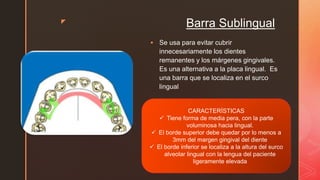z
Barra Sublingual
 Se usa para evitar cubrir
innecesariamente los dientes
remanentes y los márgenes gingivales.
Es una alternativa a la placa lingual. Es
una barra que se localiza en el surco
lingual
CARACTERÍSTICAS
 Tiene forma de media pera, con la parte
voluminosa hacia lingual.
 El borde superior debe quedar por lo menos a
3mm del margen gingival del diente
 El borde inferior se localiza a la altura del surco
alveolar lingual con la lengua del paciente
ligeramente elevada
 