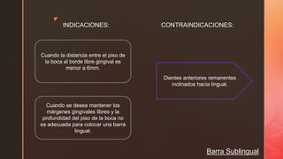 z
Barra Sublingual
INDICACIONES: CONTRAINDICACIONES:
Cuando la distancia entre el piso de
la boca al borde libre gingival es
menor a 6mm.
Cuando se desea mantener los
márgenes gingivales libres y la
profundidad del piso de la boca no
es adecuada para colocar una barra
lingual.
Dientes anteriores remanentes
inclinados hacia lingual.
 