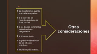 z
Otras
consideraciones
 se debe tener en cuenta
la arcada antagonista.
 si el tejido de los
rebordes edéntulos es
firme o móvil.
 si los dientes remanentes
están intactos o
desgastados.
 si presenta torus.
 el grado de reabsorción
de los rebordes
edéntulos.
 altura del piso de boca.
 