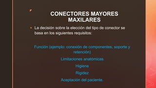 z
CONECTORES MAYORES
MAXILARES
 La decisión sobre la elección del tipo de conector se
basa en los siguientes requisitos:
Función (ejemplo: conexión de componentes, soporte y
retención)
Limitaciones anatómicas
Higiene
Rigidez
Aceptación del paciente.
 