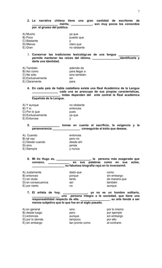 7

   2. La narrativa chilena tiene una gran cantidad de escritores de
      ________________ mérito, _____________, son muy pocos los conocidos
      por el grueso del público.

A) Mucho                       ya que
B) Poco                        puesto que
C) Bastante                    y
D) Menos                       claro que
E) Gran                        no obstante

   3. Conservar las tradiciones lexicológicas de una lengua _____________
      permite mantener las raíces del idioma, _________________identificarla y
      darle una identidad.

A) También                     además de
B) Así como                    para llegar a
C) No sólo                     sino también.
D) Exclusivamente              sin
E) Claramente                  para

   4. En cada país de habla castellana existe una Real Académica de la Lengua
      ________________ cada una se preocupa de sus propias características,
      _________________, todas dependen del ente central la Real académica
      Española de la Lengua.

A) Y aunque                    no obstante
B) Y sí                        entonces
C) Por lo que                  pues
D) Exclusivamente              ya que
E) Entonces                    y

   5. _________________ tomas en cuenta el sacrificio, la exigencia y la
      perseverancia _________________ conseguirás el éxito que deseas.

A) Cuando                      entonces
B) tal vez                     pero no
C) Desde cuando                desde ahí
D) sino                        jamás
E) Siempre                     y nunca


   6. Mi tío Hugo es, _____________________, la persona más exagerada que
      conozco, _____________ en sus palabras como en sus actos,
      ____________________ su fabulosa biografía raya en lo inverosímil.

A) Justamente                  dado que                  como
B) entonces                    porque                    sin embargo
C) sin duda                    tanto                     de manera que
D) en consecuencia             así                       también
E) por cierto                  no                        aunque

   7. El artista de hoy, _______________, ya no es un hombre solitario,
      _________________ una persona integra a la sociedad, que tiene una
      responsabilidad respecto de ella. __________________, su arte tiende a ser
      menos subjetivo que lo que fue en el siglo pasado.

A) en general                  sino                      por lo mismo
B) desde luego                 pero                      por ejemplo
C) entonces                    aunque                    sin embargo
D) por lo demás                tampoco                   por ello
E) sin embargo                 tan pronto como           al contrario
 