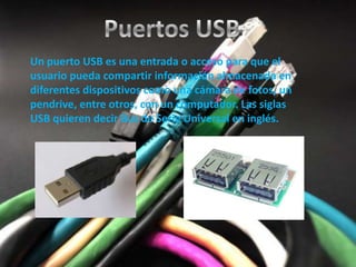 Un puerto USB es una entrada o acceso para que el
usuario pueda compartir información almacenada en
diferentes dispositivos como una cámara de fotos, un
pendrive, entre otros, con un computador. Las siglas
USB quieren decir Bus de Serie Universal en inglés.
 