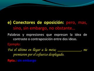 e) Conectores de oposición: pero, mas,
sino, sin embargo, no obstante…
Palabras y expresiones que expresan la idea de
contraste o contraposición entre dos ideas.
Ejemplo:

Fui el último en llegar a la meta; ____________, me
premiaron por el esfuerzo desplegado.
Rpta.: sin embargo

 