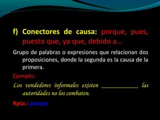 f) Conectores de causa: porque, pues,
puesto que, ya que, debido a…
Grupo de palabras o expresiones que relacionan dos
proposiciones, donde la segunda es la causa de la
primera.
Ejemplo:

Los vendedores informales existen ___________ las
autoridades no los combaten.
Rpta.: porque

 