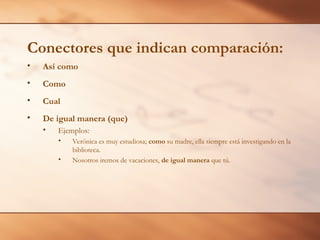 Conectores que indican comparación:
• Así como
• Como
• Cual
• De igual manera (que)
• Ejemplos:
• Verónica es muy estudiosa; como su madre, ella siempre está investigando en la
biblioteca.
• Nosotros iremos de vacaciones, de igual manera que tú.
 