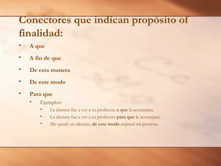 Conectores que indican propósito of
finalidad:
• A que
• A fin de que
• De esta manera
• De este modo
• Para que
• Ejemplos:
• La alumna fue a ver a su profesora a que la aconsejara.
• La alumna fue a ver a su profesora para que la aconsejara.
• Me quedé en silencio, de este modo expresé mi protesta.
 