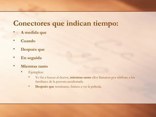 Conectores que indican tiempo:
• A medida que
• Cuando
• Después que
• En seguida
• Mientras tanto
• Ejemplos:
• Yo fui a buscar al doctor, mientras tanto ellos llamaron por teléfono a los
familiares de la persona accidentada.
• Después que terminaste, fuimos a ver la película.
 