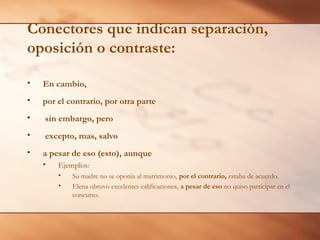 Conectores que indican separación,
oposición o contraste:
• En cambio,
• por el contrario, por otra parte
• sin embargo, pero
• excepto, mas, salvo
• a pesar de eso (esto), aunque
• Ejemplos:
• Su madre no se oponía al matrimonio, por el contrario, estaba de acuerdo.
• Elena obtuvo excelentes calificaciones, a pesar de eso no quiso participar en el
concurso.
 