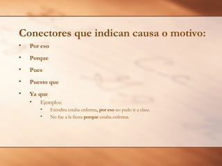 • Por eso
• Porque
• Pues
• Puesto que
• Ya que
• Ejemplos:
• Eréndira estaba enferma, por eso no pudo ir a clase.
• No fue a la fiesta porque estaba enferma.
Conectores que indican causa o motivo:
 