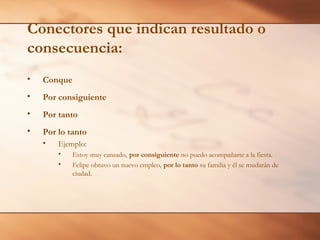 Conectores que indican resultado o
consecuencia:
• Conque
• Por consiguiente
• Por tanto
• Por lo tanto
• Ejemplo:
• Estoy muy cansado, por consiguiente no puedo acompañarte a la fiesta.
• Felipe obtuvo un nuevo empleo, por lo tanto su familia y él se mudarán de
ciudad.
 