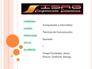 CARRERA:
Computación e Informática
CURSO:
Técnicas de Comunicación
PROFESOR:
Quevedo
CICLO:
I
ALUMNOS:
Chepe Fernández, Jesús
Puicon Carbonel, George
 