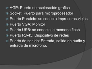  AGP: Puerto de aceleración grafica
 Socket: Puerto para microprocesador
 Puerto Paralelo: se conecta impresoras viejas
 Puerto VGA: Monitor
 Puerto USB: se conecta la memoria flash
 Puerto RJ-45: Dispositivo de redes
 Puerto de sonido: Entrada, salida de audio y
  entrada de microfono.
 