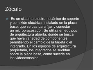 Zócalo
    Es un sistema electromecánico de soporte
    y conexión eléctrica, instalado en la placa
    base, que se usa para fijar y conectar
    un microprocesador. Se utiliza en equipos
    de arquitectura abierta, donde se busca
    que haya variedad de componentes
    permitiendo el cambio de la tarjeta o el
    integrado. En los equipos de arquitectura
    propietaria, los integrados se sueldan
    sobre la placa base, como sucede en
    las videoconsolas.
 