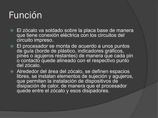 Función
   El zócalo va soldado sobre la placa base de manera
    que tiene conexión eléctrica con los circuitos del
    circuito impreso.
   El procesador se monta de acuerdo a unos puntos
    de guía (borde de plástico, indicadores gráficos,
    pines o agujeros restantes) de manera que cada pin
    o contacto quede alineado con el respectivo punto
    del zócalo.
   Alrededor del área del zócalo, se definen espacios
    libres, se instalan elementos de sujeción y agujeros,
    que permiten la instalación de dispositivos de
    disipación de calor, de manera que el procesador
    quede entre el zócalo y esos disipadores.
 